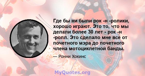 Где бы ни были рок -н -ролики, хорошо играют. Это то, что мы делали более 30 лет - рок -н -ролл. Это сделало мне все от почетного мэра до почетного члена мотоциклетной банды.