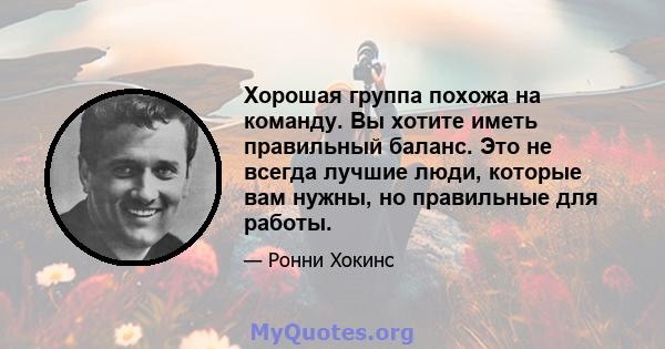 Хорошая группа похожа на команду. Вы хотите иметь правильный баланс. Это не всегда лучшие люди, которые вам нужны, но правильные для работы.