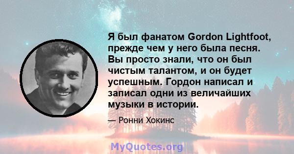 Я был фанатом Gordon Lightfoot, прежде чем у него была песня. Вы просто знали, что он был чистым талантом, и он будет успешным. Гордон написал и записал одни из величайших музыки в истории.