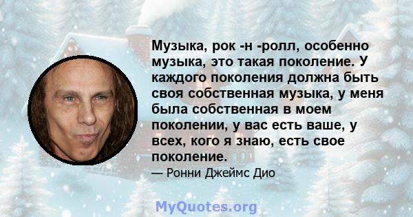 Музыка, рок -н -ролл, особенно музыка, это такая поколение. У каждого поколения должна быть своя собственная музыка, у меня была собственная в моем поколении, у вас есть ваше, у всех, кого я знаю, есть свое поколение.