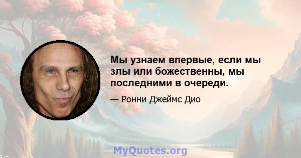 Мы узнаем впервые, если мы злы или божественны, мы последними в очереди.