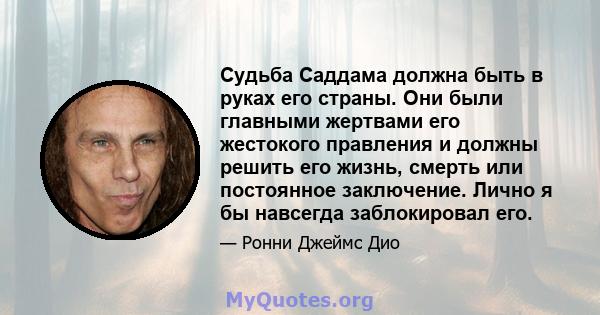 Судьба Саддама должна быть в руках его страны. Они были главными жертвами его жестокого правления и должны решить его жизнь, смерть или постоянное заключение. Лично я бы навсегда заблокировал его.