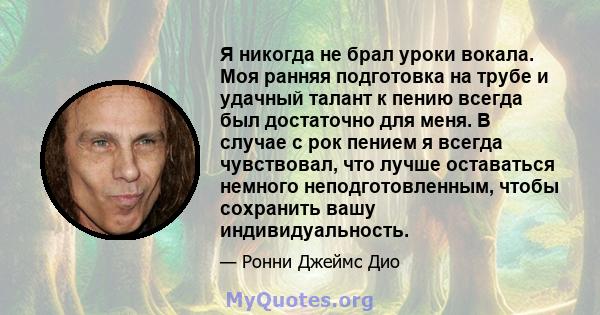 Я никогда не брал уроки вокала. Моя ранняя подготовка на трубе и удачный талант к пению всегда был достаточно для меня. В случае с рок пением я всегда чувствовал, что лучше оставаться немного неподготовленным, чтобы