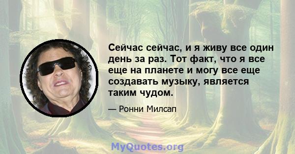 Сейчас сейчас, и я живу все один день за раз. Тот факт, что я все еще на планете и могу все еще создавать музыку, является таким чудом.