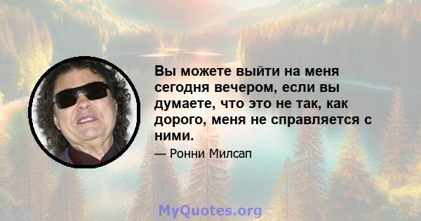 Вы можете выйти на меня сегодня вечером, если вы думаете, что это не так, как дорого, меня не справляется с ними.