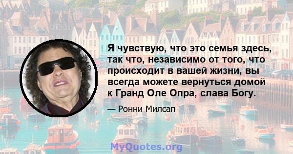 Я чувствую, что это семья здесь, так что, независимо от того, что происходит в вашей жизни, вы всегда можете вернуться домой к Гранд Оле Опра, слава Богу.