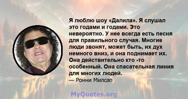 Я люблю шоу «Далила». Я слушал это годами и годами. Это невероятно. У нее всегда есть песня для правильного случая. Многие люди звонят, может быть, их дух немного вниз, и она поднимает их. Она действительно кто -то