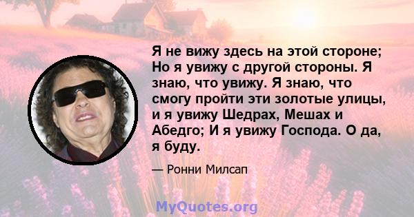 Я не вижу здесь на этой стороне; Но я увижу с другой стороны. Я знаю, что увижу. Я знаю, что смогу пройти эти золотые улицы, и я увижу Шедрах, Мешах и Абедго; И я увижу Господа. О да, я буду.