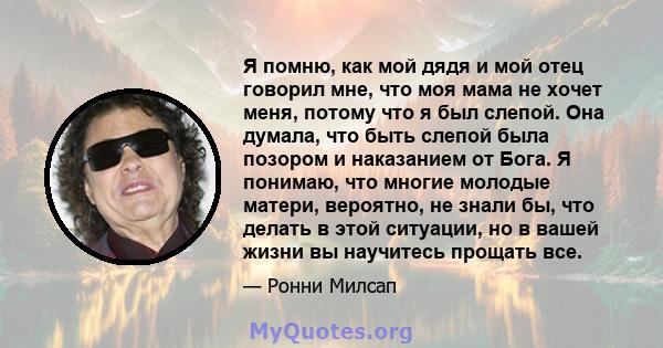 Я помню, как мой дядя и мой отец говорил мне, что моя мама не хочет меня, потому что я был слепой. Она думала, что быть слепой была позором и наказанием от Бога. Я понимаю, что многие молодые матери, вероятно, не знали