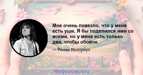 Мне очень повезло, что у меня есть уши. Я бы поделился ими со всеми, но у меня есть только два, чтобы обойти.