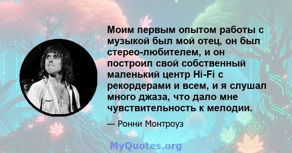 Моим первым опытом работы с музыкой был мой отец, он был стерео-любителем, и он построил свой собственный маленький центр Hi-Fi с рекордерами и всем, и я слушал много джаза, что дало мне чувствительность к мелодии.