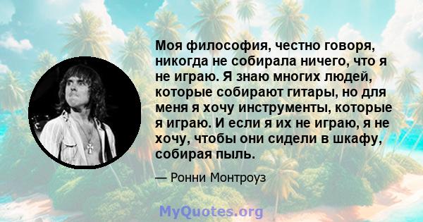 Моя философия, честно говоря, никогда не собирала ничего, что я не играю. Я знаю многих людей, которые собирают гитары, но для меня я хочу инструменты, которые я играю. И если я их не играю, я не хочу, чтобы они сидели