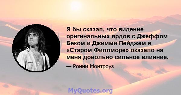 Я бы сказал, что видение оригинальных ярдов с Джеффом Беком и Джимми Пейджем в «Старом Филлморе» оказало на меня довольно сильное влияние.