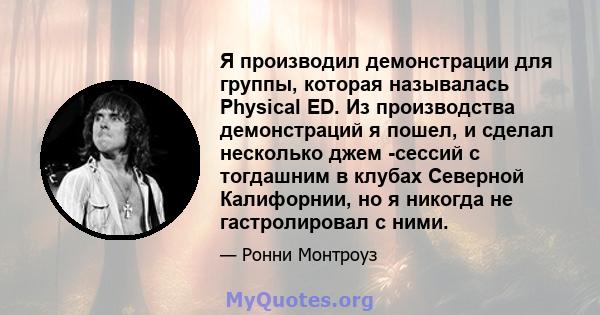 Я производил демонстрации для группы, которая называлась Physical ED. Из производства демонстраций я пошел, и сделал несколько джем -сессий с тогдашним в клубах Северной Калифорнии, но я никогда не гастролировал с ними.