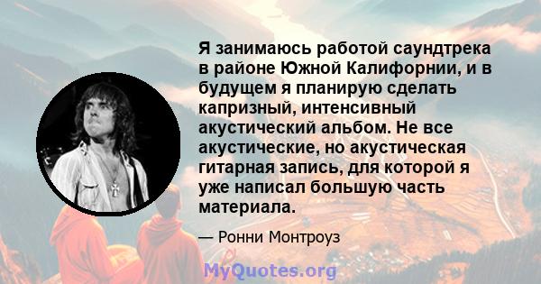 Я занимаюсь работой саундтрека в районе Южной Калифорнии, и в будущем я планирую сделать капризный, интенсивный акустический альбом. Не все акустические, но акустическая гитарная запись, для которой я уже написал