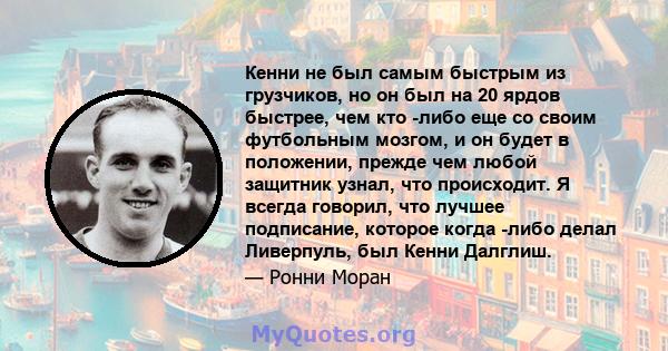 Кенни не был самым быстрым из грузчиков, но он был на 20 ярдов быстрее, чем кто -либо еще со своим футбольным мозгом, и он будет в положении, прежде чем любой защитник узнал, что происходит. Я всегда говорил, что лучшее 