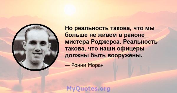 Но реальность такова, что мы больше не живем в районе мистера Роджерса. Реальность такова, что наши офицеры должны быть вооружены.