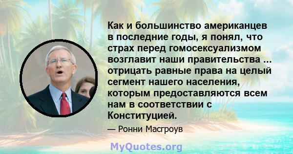 Как и большинство американцев в последние годы, я понял, что страх перед гомосексуализмом возглавит наши правительства ... отрицать равные права на целый сегмент нашего населения, которым предоставляются всем нам в