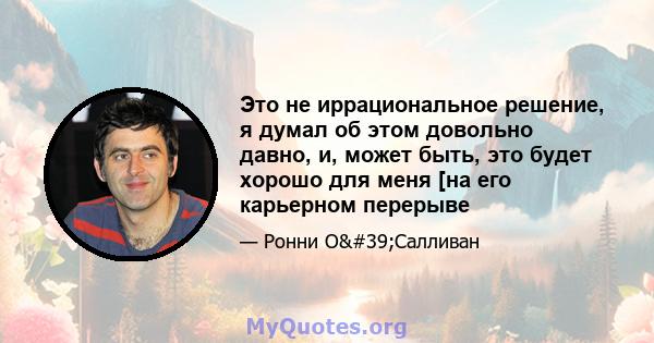 Это не иррациональное решение, я думал об этом довольно давно, и, может быть, это будет хорошо для меня [на его карьерном перерыве