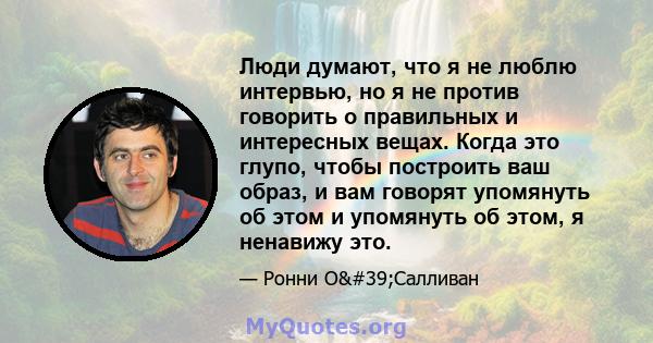 Люди думают, что я не люблю интервью, но я не против говорить о правильных и интересных вещах. Когда это глупо, чтобы построить ваш образ, и вам говорят упомянуть об этом и упомянуть об этом, я ненавижу это.