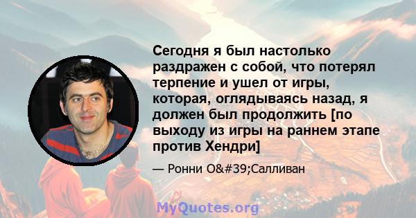 Сегодня я был настолько раздражен с собой, что потерял терпение и ушел от игры, которая, оглядываясь назад, я должен был продолжить [по выходу из игры на раннем этапе против Хендри]