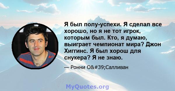 Я был полу-успехи. Я сделал все хорошо, но я не тот игрок, которым был. Кто, я думаю, выиграет чемпионат мира? Джон Хиггинс. Я был хорош для снукера? Я не знаю.