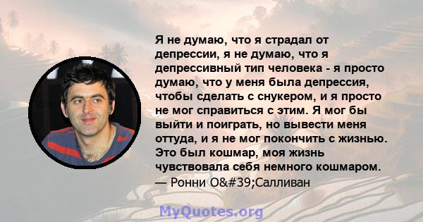 Я не думаю, что я страдал от депрессии, я не думаю, что я депрессивный тип человека - я просто думаю, что у меня была депрессия, чтобы сделать с снукером, и я просто не мог справиться с этим. Я мог бы выйти и поиграть,