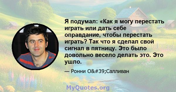 Я подумал: «Как я могу перестать играть или дать себе оправдание, чтобы перестать играть? Так что я сделал свой сигнал в пятницу. Это было довольно весело делать это. Это ушло.