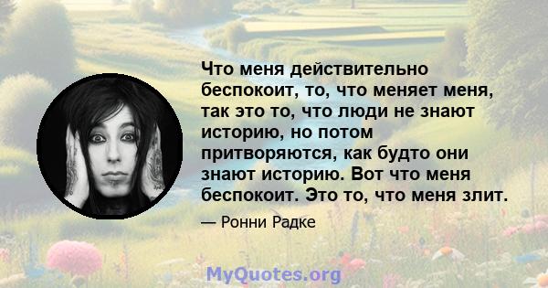 Что меня действительно беспокоит, то, что меняет меня, так это то, что люди не знают историю, но потом притворяются, как будто они знают историю. Вот что меня беспокоит. Это то, что меня злит.