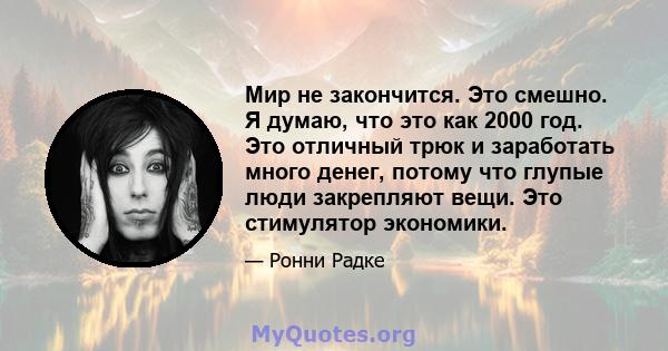 Мир не закончится. Это смешно. Я думаю, что это как 2000 год. Это отличный трюк и заработать много денег, потому что глупые люди закрепляют вещи. Это стимулятор экономики.