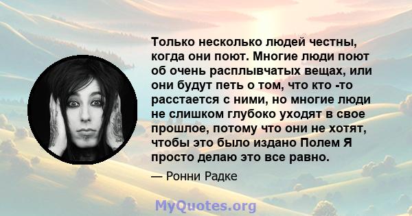 Только несколько людей честны, когда они поют. Многие люди поют об очень расплывчатых вещах, или они будут петь о том, что кто -то расстается с ними, но многие люди не слишком глубоко уходят в свое прошлое, потому что