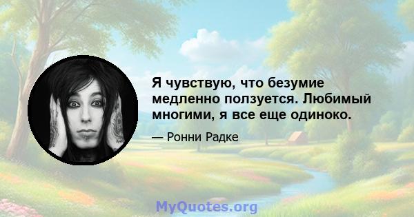 Я чувствую, что безумие медленно ползуется. Любимый многими, я все еще одиноко.