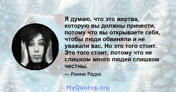 Я думаю, что это жертва, которую вы должны принести, потому что вы открываете себя, чтобы люди обвиняли и не уважали вас. Но это того стоит. Это того стоит, потому что не слишком много людей слишком честны.