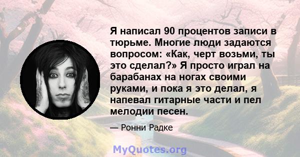 Я написал 90 процентов записи в тюрьме. Многие люди задаются вопросом: «Как, черт возьми, ты это сделал?» Я просто играл на барабанах на ногах своими руками, и пока я это делал, я напевал гитарные части и пел мелодии