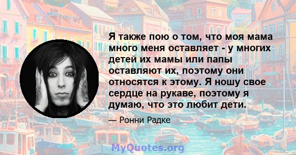 Я также пою о том, что моя мама много меня оставляет - у многих детей их мамы или папы оставляют их, поэтому они относятся к этому. Я ношу свое сердце на рукаве, поэтому я думаю, что это любит дети.