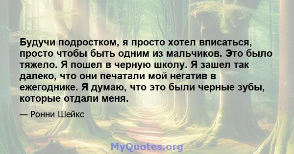 Будучи подростком, я просто хотел вписаться, просто чтобы быть одним из мальчиков. Это было тяжело. Я пошел в черную школу. Я зашел так далеко, что они печатали мой негатив в ежегоднике. Я думаю, что это были черные