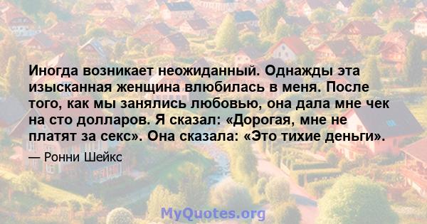 Иногда возникает неожиданный. Однажды эта изысканная женщина влюбилась в меня. После того, как мы занялись любовью, она дала мне чек на сто долларов. Я сказал: «Дорогая, мне не платят за секс». Она сказала: «Это тихие