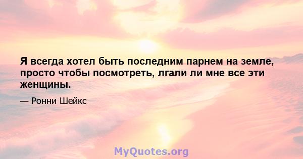 Я всегда хотел быть последним парнем на земле, просто чтобы посмотреть, лгали ли мне все эти женщины.