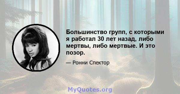 Большинство групп, с которыми я работал 30 лет назад, либо мертвы, либо мертвые. И это позор.