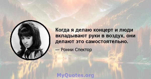 Когда я делаю концерт и люди вкладывают руки в воздух, они делают это самостоятельно.