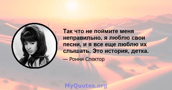 Так что не поймите меня неправильно, я люблю свои песни, и я все еще люблю их слышать. Это история, детка.