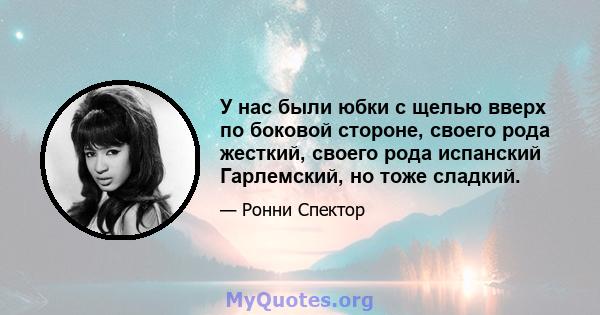 У нас были юбки с щелью вверх по боковой стороне, своего рода жесткий, своего рода испанский Гарлемский, но тоже сладкий.