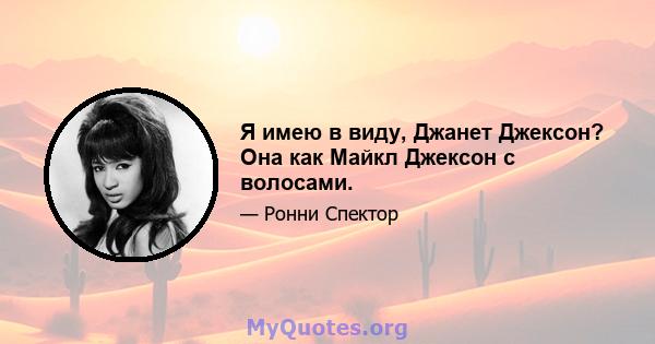 Я имею в виду, Джанет Джексон? Она как Майкл Джексон с волосами.