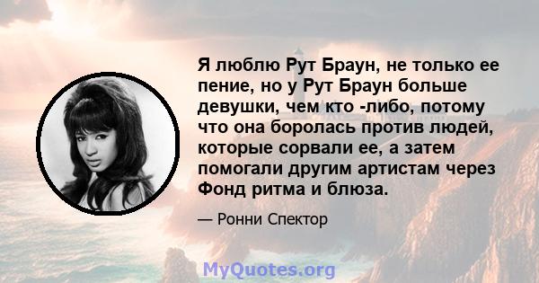 Я люблю Рут Браун, не только ее пение, но у Рут Браун больше девушки, чем кто -либо, потому что она боролась против людей, которые сорвали ее, а затем помогали другим артистам через Фонд ритма и блюза.