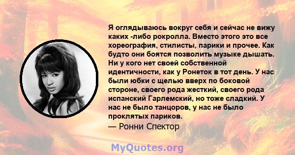 Я оглядываюсь вокруг себя и сейчас не вижу каких -либо рокролла. Вместо этого это все хореография, стилисты, парики и прочее. Как будто они боятся позволить музыке дышать. Ни у кого нет своей собственной идентичности,