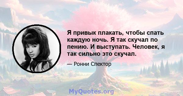 Я привык плакать, чтобы спать каждую ночь. Я так скучал по пению. И выступать. Человек, я так сильно это скучал.