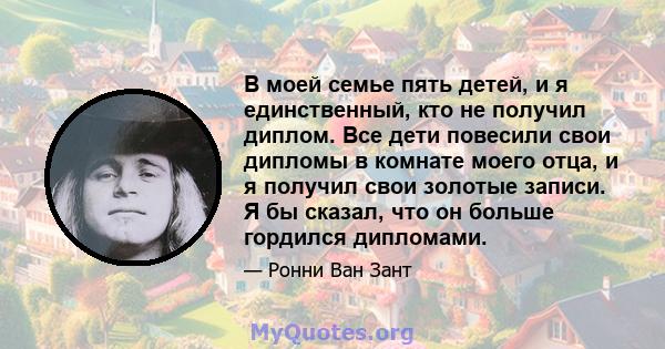 В моей семье пять детей, и я единственный, кто не получил диплом. Все дети повесили свои дипломы в комнате моего отца, и я получил свои золотые записи. Я бы сказал, что он больше гордился дипломами.