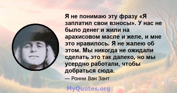 Я не понимаю эту фразу «Я заплатил свои взносы». У нас не было денег и жили на арахисовом масле и желе, и мне это нравилось. Я не жалею об этом. Мы никогда не ожидали сделать это так далеко, но мы усердно работали,