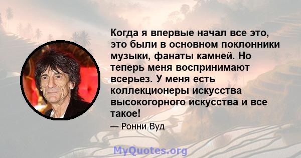 Когда я впервые начал все это, это были в основном поклонники музыки, фанаты камней. Но теперь меня воспринимают всерьез. У меня есть коллекционеры искусства высокогорного искусства и все такое!