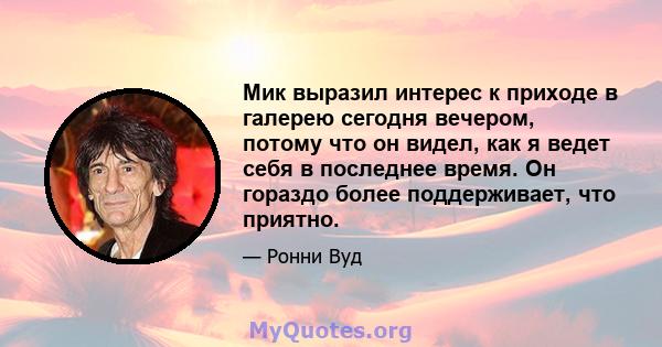 Мик выразил интерес к приходе в галерею сегодня вечером, потому что он видел, как я ведет себя в последнее время. Он гораздо более поддерживает, что приятно.